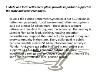 3 State and local retirement plans provide important support to
the state and local economies.

  In 2011 the Florida Retirement System paid out $6.7 billion in
  retirement payments. Local government retirement systems
  paid out almost $2 billion more. These dollars support
  retirees and circulate throughout the economy. That money is
  spent in Florida for food, clothing, housing and other
  necessities and support thousands of jobs spread throughout
  every community in the state. Every dollar paid in public
  pension benefits creates $1.64 in total economic activity in
  Florida. And every tax dollar invested in retirement plan
  supports $4.47 in total economic output. ( because
  investment earnings and employee contributions finance the
  lion’s share of state and local pension plans).
 
