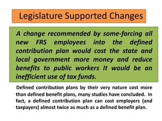 Legislature Supported Changes
A change recommended by some-forcing all
new FRS employees into the defined
contribution plan would cost the state and
local government more money and reduce
benefits to public workers It would be an
inefficient use of tax funds.
Defined contribution plans by their very nature cost more
than defined benefit plans, many studies have concluded. In
fact, a defined contribution plan can cost employers (and
taxpayers) almost twice as much as a defined benefit plan.
 