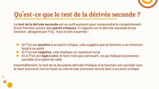 Le test de la dérivée seconde est un outil puissant pour comprendre le comportement
d'une fonction autour des points critiques. Il s'appuie sur la dérivée seconde d'une
fonction, désignée par f''(x). Voici le lien essentiel :
Qu'est-ce que le test de la dérivée seconde ?
● Si f''(x) est positive à un point critique, cela suggère que la fonction a un minimum
local à ce point
● Si f''(x) est négative, cela implique un maximum local
● Et si f''(x) est égal à zéro, le test n'est pas concluant, ce qui indique la présence
possible d'un point de selle
Essentiellement, le test de la deuxième dérivée t'indique si la fonction est courbée vers
le haut (concave vers le haut) ou vers le bas (concave vers le bas) à un point critique
 