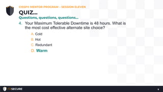 4. Your Maximum Tolerable Downtime is 48 hours. What is
the most cost effective alternate site choice?
A. Cold
B. Hot
C. Redundant
D. Warm
CISSP® MENTOR PROGRAM – SESSION ELEVEN
9
QUIZ…
Questions, questions, questions…
 