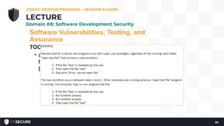 Software Vulnerabilities, Testing, and
Assurance
TOCTOU/Race Conditions
• attacker attempts to alter a condition after it
has been checked by the operating system, but
before it is used
CISSP® MENTOR PROGRAM – SESSION ELEVEN
99
LECTURE
Domain #8: Software Development Security
 