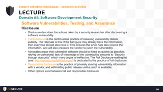 Software Vulnerabilities, Testing, and Assurance
Disclosure
• Disclosure describes the actions taken by a security researcher after discovering a
software vulnerability.
• Full Disclosure is the controversial practice of releasing vulnerability details
publicly. The rationale is this: if the bad guys may already have the information,
then everyone should also have it. This ensures the white hats also receive the
information, and will also pressure the vendor to patch the vulnerability.
• Advocates argue that vulnerable software should be fixed as quickly as possible;
relying on (perceived) lack of knowledge of the vulnerability amounts to “Security
through obscurity,” which many argue is ineffective. The Full Disclosure mailing list
(see: http://seclists.org/fulldisclosure/) is dedicated to the practice of full disclosure.
• Responsible disclosure is the practice of privately sharing vulnerability information
with a vendor, and withholding public release until a patch is available.
• Other options exist between full and responsible disclosure
CISSP® MENTOR PROGRAM – SESSION ELEVEN
100
LECTURE
Domain #8: Software Development Security
 