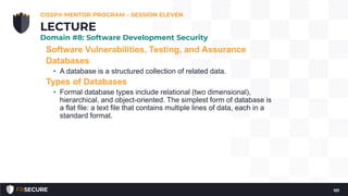 Software Vulnerabilities, Testing, and Assurance
Databases
• A database is a structured collection of related data.
Types of Databases
• Formal database types include relational (two dimensional),
hierarchical, and object-oriented. The simplest form of database is
a flat file: a text file that contains multiple lines of data, each in a
standard format.
CISSP® MENTOR PROGRAM – SESSION ELEVEN
101
LECTURE
Domain #8: Software Development Security
 