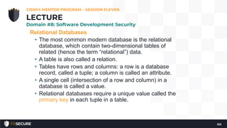 Relational Databases
• The most common modern database is the relational
database, which contain two-dimensional tables of
related (hence the term “relational”) data.
• A table is also called a relation.
• Tables have rows and columns: a row is a database
record, called a tuple; a column is called an attribute.
• A single cell (intersection of a row and column) in a
database is called a value.
• Relational databases require a unique value called the
primary key in each tuple in a table.
CISSP® MENTOR PROGRAM – SESSION ELEVEN
103
LECTURE
Domain #8: Software Development Security
 
