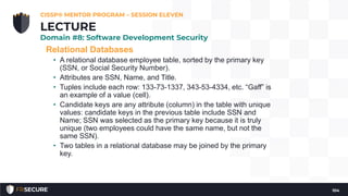 Relational Databases
• A relational database employee table, sorted by the primary key
(SSN, or Social Security Number).
• Attributes are SSN, Name, and Title.
• Tuples include each row: 133-73-1337, 343-53-4334, etc. “Gaff” is
an example of a value (cell).
• Candidate keys are any attribute (column) in the table with unique
values: candidate keys in the previous table include SSN and
Name; SSN was selected as the primary key because it is truly
unique (two employees could have the same name, but not the
same SSN).
• Two tables in a relational database may be joined by the primary
key.
CISSP® MENTOR PROGRAM – SESSION ELEVEN
104
LECTURE
Domain #8: Software Development Security
 