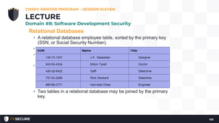 Relational Databases
• A relational database employee table, sorted by the primary key
(SSN, or Social Security Number).
• Attributes are SSN, Name, and Title.
• Tuples include each row: 133-73-1337, 343-53-4334, etc. “Gaff” is
an example of a value (cell).
• Candidate keys are any attribute (column) in the table with unique
values: candidate keys in the previous table include SSN and
Name; SSN was selected as the primary key because it is truly
unique (two employees could have the same name, but not the
same SSN).
• Two tables in a relational database may be joined by the primary
key.
CISSP® MENTOR PROGRAM – SESSION ELEVEN
105
LECTURE
Domain #8: Software Development Security
 