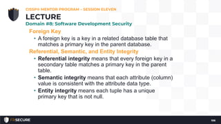 Foreign Key
• A foreign key is a key in a related database table that
matches a primary key in the parent database.
Referential, Semantic, and Entity Integrity
• Referential integrity means that every foreign key in a
secondary table matches a primary key in the parent
table.
• Semantic integrity means that each attribute (column)
value is consistent with the attribute data type.
• Entity integrity means each tuple has a unique
primary key that is not null.
CISSP® MENTOR PROGRAM – SESSION ELEVEN
106
LECTURE
Domain #8: Software Development Security
 