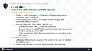Database Normalization
• Seeks to make the data in a database table logically concise,
organized, and consistent.
• Removes redundant data, and improves the integrity and
availability of the database.
• Normalization has three rules, called forms:
• First Normal Form (1NF): Divide data into tables.
• Second Normal Form (2NF): Move data that is partially dependent on
the primary key to another table.
• Third normal Form (3NF): Remove data that is not dependent on the
primary key.
Database Views
• Database tables may be queried; the results of a query are called
a database view.
• Views may be used to provide a constrained user interface.
CISSP® MENTOR PROGRAM – SESSION ELEVEN
107
LECTURE
Domain #8: Software Development Security
 