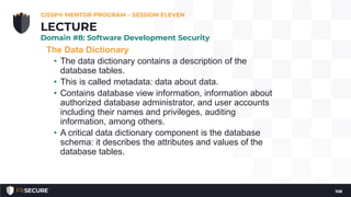 The Data Dictionary
• The data dictionary contains a description of the
database tables.
• This is called metadata: data about data.
• Contains database view information, information about
authorized database administrator, and user accounts
including their names and privileges, auditing
information, among others.
• A critical data dictionary component is the database
schema: it describes the attributes and values of the
database tables.
CISSP® MENTOR PROGRAM – SESSION ELEVEN
108
LECTURE
Domain #8: Software Development Security
 