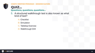 5. A structured walkthrough test is also known as what
kind of test?
A. Checklist
B. Simulation
C. Tabletop Exercise
D. Walkthrough Drill
CISSP® MENTOR PROGRAM – SESSION ELEVEN
10
QUIZ…
Questions, questions, questions…
 