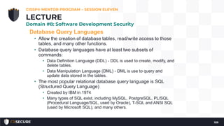 Database Query Languages
• Allow the creation of database tables, read/write access to those
tables, and many other functions.
• Database query languages have at least two subsets of
commands:
• Data Definition Language (DDL) - DDL is used to create, modify, and
delete tables.
• Data Manipulation Language (DML) - DML is use to query and
update data stored in the tables.
• The most popular relational database query language is SQL
(Structured Query Language)
• Created by IBM in 1974
• Many types of SQL exist, including MySQL, PostgreSQL, PL/SQL
(Procedural Language/SQL, used by Oracle), T-SQL and ANSI SQL
(used by Microsoft SQL), and many others.
CISSP® MENTOR PROGRAM – SESSION ELEVEN
109
LECTURE
Domain #8: Software Development Security
 