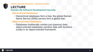 Hierarchical Databases
• Hierarchical databases form a tree: the global Domain
Name Service (DNS) servers form a global tree.
Object-oriented Databases
• Databases traditionally contain just (passive) data;
object-oriented databases combine data with functions
(code) in an object-oriented framework.
CISSP® MENTOR PROGRAM – SESSION ELEVEN
111
LECTURE
Domain #8: Software Development Security
 