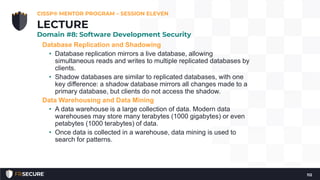 Database Replication and Shadowing
• Database replication mirrors a live database, allowing
simultaneous reads and writes to multiple replicated databases by
clients.
• Shadow databases are similar to replicated databases, with one
key difference: a shadow database mirrors all changes made to a
primary database, but clients do not access the shadow.
Data Warehousing and Data Mining
• A data warehouse is a large collection of data. Modern data
warehouses may store many terabytes (1000 gigabytes) or even
petabytes (1000 terabytes) of data.
• Once data is collected in a warehouse, data mining is used to
search for patterns.
CISSP® MENTOR PROGRAM – SESSION ELEVEN
112
LECTURE
Domain #8: Software Development Security
 
