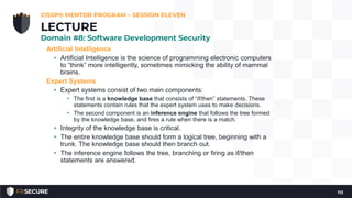 Artificial Intelligence
• Artificial Intelligence is the science of programming electronic computers
to “think” more intelligently, sometimes mimicking the ability of mammal
brains.
Expert Systems
• Expert systems consist of two main components:
• The first is a knowledge base that consists of “if/then” statements. These
statements contain rules that the expert system uses to make decisions.
• The second component is an inference engine that follows the tree formed
by the knowledge base, and fires a rule when there is a match.
• Integrity of the knowledge base is critical.
• The entire knowledge base should form a logical tree, beginning with a
trunk. The knowledge base should then branch out.
• The inference engine follows the tree, branching or firing as if/then
statements are answered.
CISSP® MENTOR PROGRAM – SESSION ELEVEN
113
LECTURE
Domain #8: Software Development Security
 