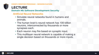 Artificial Neural Networks
• Simulate neural networks found in humans and
animals.
• The human brain’s neural network has 100 billion
neurons, interconnected by thousands or more
synapses each.
• Each neuron may fire based on synaptic input.
• This multilayer neural network is capable of making a
single decision based on thousands or more inputs.
CISSP® MENTOR PROGRAM – SESSION ELEVEN
114
LECTURE
Domain #8: Software Development Security
 