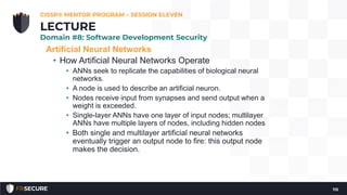 Artificial Neural Networks
• How Artificial Neural Networks Operate
• ANNs seek to replicate the capabilities of biological neural
networks.
• A node is used to describe an artificial neuron.
• Nodes receive input from synapses and send output when a
weight is exceeded.
• Single-layer ANNs have one layer of input nodes; multilayer
ANNs have multiple layers of nodes, including hidden nodes
• Both single and multilayer artificial neural networks
eventually trigger an output node to fire: this output node
makes the decision.
CISSP® MENTOR PROGRAM – SESSION ELEVEN
115
LECTURE
Domain #8: Software Development Security
 