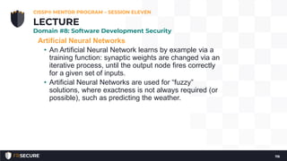 Artificial Neural Networks
• An Artificial Neural Network learns by example via a
training function: synaptic weights are changed via an
iterative process, until the output node fires correctly
for a given set of inputs.
• Artificial Neural Networks are used for “fuzzy”
solutions, where exactness is not always required (or
possible), such as predicting the weather.
CISSP® MENTOR PROGRAM – SESSION ELEVEN
116
LECTURE
Domain #8: Software Development Security
 