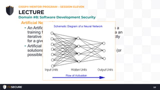 Artificial Neural Networks
• An Artificial Neural Network learns by example via a
training function: synaptic weights are changed via an
iterative process, until the output node fires correctly
for a given set of inputs.
• Artificial Neural Networks are used for “fuzzy”
solutions, where exactness is not always required (or
possible), such as predicting the weather.
CISSP® MENTOR PROGRAM – SESSION ELEVEN
117
LECTURE
Domain #8: Software Development Security
 