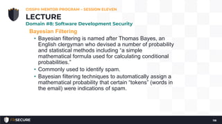 Bayesian Filtering
• Bayesian filtering is named after Thomas Bayes, an
English clergyman who devised a number of probability
and statistical methods including “a simple
mathematical formula used for calculating conditional
probabilities.”
• Commonly used to identify spam.
• Bayesian filtering techniques to automatically assign a
mathematical probability that certain “tokens” (words in
the email) were indications of spam.
CISSP® MENTOR PROGRAM – SESSION ELEVEN
118
LECTURE
Domain #8: Software Development Security
 