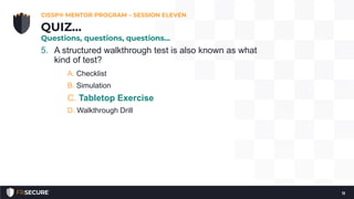 5. A structured walkthrough test is also known as what
kind of test?
A. Checklist
B. Simulation
C. Tabletop Exercise
D. Walkthrough Drill
CISSP® MENTOR PROGRAM – SESSION ELEVEN
11
QUIZ…
Questions, questions, questions…
 