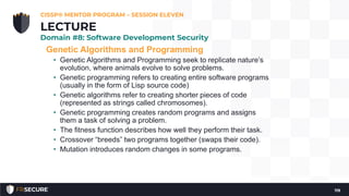 Genetic Algorithms and Programming
• Genetic Algorithms and Programming seek to replicate nature’s
evolution, where animals evolve to solve problems.
• Genetic programming refers to creating entire software programs
(usually in the form of Lisp source code)
• Genetic algorithms refer to creating shorter pieces of code
(represented as strings called chromosomes).
• Genetic programming creates random programs and assigns
them a task of solving a problem.
• The fitness function describes how well they perform their task.
• Crossover “breeds” two programs together (swaps their code).
• Mutation introduces random changes in some programs.
CISSP® MENTOR PROGRAM – SESSION ELEVEN
119
LECTURE
Domain #8: Software Development Security
 