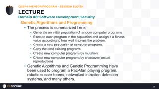 Genetic Algorithms and Programming
• The process is summarized here:
• Generate an initial population of random computer programs
• Execute each program in the population and assign it a fitness
value according to how well it solves the problem.
• Create a new population of computer programs.
• Copy the best existing programs
• Create new computer programs by mutation.
• Create new computer programs by crossover(sexual
reproduction)
• Genetic Algorithms and Genetic Programming have
been used to program a Pac-Man playing program,
robotic soccer teams, networked intrusion detection
systems, and many others.
CISSP® MENTOR PROGRAM – SESSION ELEVEN
121
LECTURE
Domain #8: Software Development Security
 