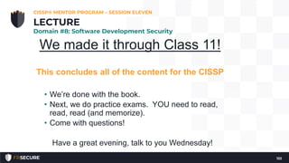 We made it through Class 11!
This concludes all of the content for the CISSP
• We’re done with the book.
• Next, we do practice exams. YOU need to read,
read, read (and memorize).
• Come with questions!
Have a great evening, talk to you Wednesday!
CISSP® MENTOR PROGRAM – SESSION ELEVEN
122
LECTURE
Domain #8: Software Development Security
 