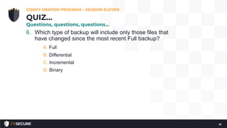 6. Which type of backup will include only those files that
have changed since the most recent Full backup?
A. Full
B. Differential
C. Incremental
D. Binary
CISSP® MENTOR PROGRAM – SESSION ELEVEN
12
QUIZ…
Questions, questions, questions…
 