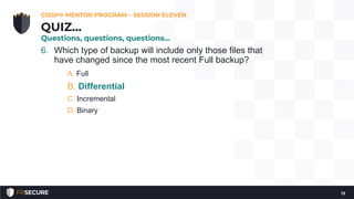6. Which type of backup will include only those files that
have changed since the most recent Full backup?
A. Full
B. Differential
C. Incremental
D. Binary
CISSP® MENTOR PROGRAM – SESSION ELEVEN
13
QUIZ…
Questions, questions, questions…
 