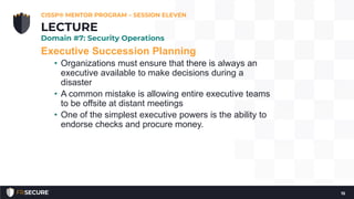 Executive Succession Planning
• Organizations must ensure that there is always an
executive available to make decisions during a
disaster
• A common mistake is allowing entire executive teams
to be offsite at distant meetings
• One of the simplest executive powers is the ability to
endorse checks and procure money.
CISSP® MENTOR PROGRAM – SESSION ELEVEN
15
LECTURE
Domain #7: Security Operations
 