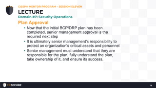Plan Approval
• Now that the initial BCP/DRP plan has been
completed, senior management approval is the
required next step
• It is ultimately senior management's responsibility to
protect an organization's critical assets and personnel
• Senior management must understand that they are
responsible for the plan, fully understand the plan,
take ownership of it, and ensure its success.
CISSP® MENTOR PROGRAM – SESSION ELEVEN
16
LECTURE
Domain #7: Security Operations
 