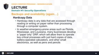 Backups and availability (again…)
Hardcopy Data
• Hardcopy data is any data that are accessed through
reading or writing on paper rather than processing
through a computer system.
• In weather-emergency-prone areas such as Florida,
Mississippi, and Louisiana, many businesses develop
a “paper only” DRP, which will allow them to operate
key critical processes with just hard copies of data,
battery-operated calculators, and other small
electronics, as well as pens and pencils
CISSP® MENTOR PROGRAM – SESSION ELEVEN
18
LECTURE
Domain #7: Security Operations
 