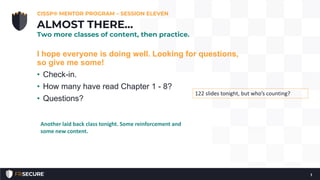 I hope everyone is doing well. Looking for questions,
so give me some!
• Check-in.
• How many have read Chapter 1 - 8?
• Questions?
CISSP® MENTOR PROGRAM – SESSION ELEVEN
1
ALMOST THERE…
Two more classes of content, then practice.
122 slides tonight, but who’s counting?
Another laid back class tonight. Some reinforcement and
some new content.
 