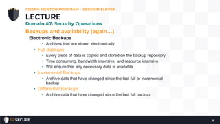 Backups and availability (again…)
Electronic Backups
• Archives that are stored electronically
• Full Backups
• Every piece of data is copied and stored on the backup repository
• Time consuming, bandwidth intensive, and resource intensive
• Will ensure that any necessary data is available
• Incremental Backups
• Archive data that have changed since the last full or incremental
backup
• Differential Backups
• Archive data that have changed since the last full backup
CISSP® MENTOR PROGRAM – SESSION ELEVEN
19
LECTURE
Domain #7: Security Operations
 