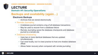 Backups and availability (again…)
Electronic Backups
• Archives that are stored electronically
• Remote Journaling
• A database journal contains a log of all database transactions
• May be used to recover from a database failure
• Remote Journaling saves the database checkpoints and database
journal to a remote site
• Database shadowing
• Uses two or more identical databases that are updated
simultaneously
• Can exist locally, but it is best practice to host one shadow database
offsite
• Allows faster recovery when compared with remote journaling
CISSP® MENTOR PROGRAM – SESSION ELEVEN
21
LECTURE
Domain #7: Security Operations
 