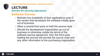 Software Escrow
• Maintain the availability of their applications even if
the vendor that developed the software initially goes
out of business
• Allow a neutral third party to hold the source code
• Should the development organization go out of
business or otherwise violate the terms of the
software escrow agreement, then the third party
holding the escrow will provide the source code and
any other information to the purchasing organization.
CISSP® MENTOR PROGRAM – SESSION ELEVEN
22
LECTURE
Domain #7: Security Operations
 