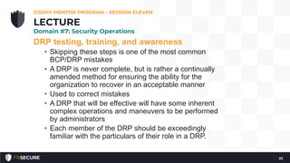 DRP testing, training, and awareness
• Skipping these steps is one of the most common
BCP/DRP mistakes
• A DRP is never complete, but is rather a continually
amended method for ensuring the ability for the
organization to recover in an acceptable manner
• Used to correct mistakes
• A DRP that will be effective will have some inherent
complex operations and maneuvers to be performed
by administrators
• Each member of the DRP should be exceedingly
familiar with the particulars of their role in a DRP.
CISSP® MENTOR PROGRAM – SESSION ELEVEN
23
LECTURE
Domain #7: Security Operations
 
