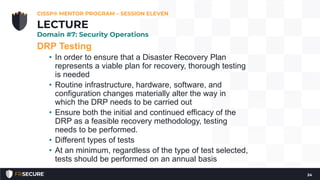 DRP Testing
• In order to ensure that a Disaster Recovery Plan
represents a viable plan for recovery, thorough testing
is needed
• Routine infrastructure, hardware, software, and
configuration changes materially alter the way in
which the DRP needs to be carried out
• Ensure both the initial and continued efficacy of the
DRP as a feasible recovery methodology, testing
needs to be performed.
• Different types of tests
• At an minimum, regardless of the type of test selected,
tests should be performed on an annual basis
CISSP® MENTOR PROGRAM – SESSION ELEVEN
24
LECTURE
Domain #7: Security Operations
 