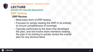 DRP Testing
DRP Review
• Most basic form of DRP testing
• Focused on simply reading the DRP in its entirety
to ensure completeness of coverage
• Typically performed by the team that developed
the plan, and will involve team members reading
the plan in its entirety to quickly review the overall
plan for any obvious flaws
CISSP® MENTOR PROGRAM – SESSION ELEVEN
25
LECTURE
Domain #7: Security Operations
 