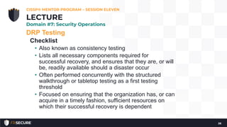 DRP Testing
Checklist
• Also known as consistency testing
• Lists all necessary components required for
successful recovery, and ensures that they are, or will
be, readily available should a disaster occur
• Often performed concurrently with the structured
walkthrough or tabletop testing as a first testing
threshold
• Focused on ensuring that the organization has, or can
acquire in a timely fashion, sufficient resources on
which their successful recovery is dependent
CISSP® MENTOR PROGRAM – SESSION ELEVEN
26
LECTURE
Domain #7: Security Operations
 