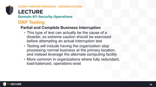 DRP Testing
Partial and Complete Business Interruption
• This type of test can actually be the cause of a
disaster, so extreme caution should be exercised
before attempting an actual interruption test
• Testing will include having the organization stop
processing normal business at the primary location,
and instead leverage the alternate computing facility
• More common in organizations where fully redundant,
load-balanced, operations exist
CISSP® MENTOR PROGRAM – SESSION ELEVEN
28
LECTURE
Domain #7: Security Operations
 