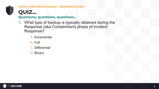 1. What type of backup is typically obtained during the
Response (aka Containment) phase of Incident
Response?
A. Incremental
B. Full
C. Differential
D. Binary
CISSP® MENTOR PROGRAM – SESSION ELEVEN
2
QUIZ…
Questions, questions, questions…
 