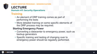 Training
• An element of DRP training comes as part of
performing the tests
• More detailed training on some specific elements of
the DRP process may be required.
Starting Emergency Power
• Converting a datacenter to emergency power, such as
backup generators
• Specific training and testing of changing over to
emergency power should be regularly performed.
CISSP® MENTOR PROGRAM – SESSION ELEVEN
29
LECTURE
Domain #7: Security Operations
 