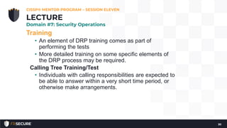 Training
• An element of DRP training comes as part of
performing the tests
• More detailed training on some specific elements of
the DRP process may be required.
Calling Tree Training/Test
• Individuals with calling responsibilities are expected to
be able to answer within a very short time period, or
otherwise make arrangements.
CISSP® MENTOR PROGRAM – SESSION ELEVEN
30
LECTURE
Domain #7: Security Operations
 