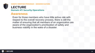 Awareness
Even for those members who have little active role with
respect to the overall recovery process, there is still the
matter of ensuring that all members of an organization are
aware of the organization's prioritization of safety and
business viability in the wake of a disaster.
CISSP® MENTOR PROGRAM – SESSION ELEVEN
31
LECTURE
Domain #7: Security Operations
 