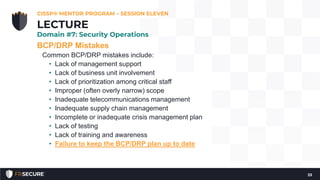 BCP/DRP Mistakes
Common BCP/DRP mistakes include:
• Lack of management support
• Lack of business unit involvement
• Lack of prioritization among critical staff
• Improper (often overly narrow) scope
• Inadequate telecommunications management
• Inadequate supply chain management
• Incomplete or inadequate crisis management plan
• Lack of testing
• Lack of training and awareness
• Failure to keep the BCP/DRP plan up to date
CISSP® MENTOR PROGRAM – SESSION ELEVEN
33
LECTURE
Domain #7: Security Operations
 