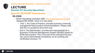 Specific BCP/DRP frameworks
BS-25999
• British Standards Institution (BSI, http://www.bsigroup.co.uk/)
released BS-25999, which is in two parts:
• “Part 1, the Code of Practice, provides business continuity
management best practice recommendations. Please note
that this is a guidance document only.
• Part 2, the Specification, provides the requirements for a
Business Continuity Management System (BCMS) based on
BCM best practice. This is the part of the standard that you
can use to demonstrate compliance via an auditing and
certification process.”14
CISSP® MENTOR PROGRAM – SESSION ELEVEN
37
LECTURE
Domain #7: Security Operations
 