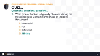 1. What type of backup is typically obtained during the
Response (aka Containment) phase of Incident
Response?
A. Incremental
B. Full
C. Differential
D. Binary
CISSP® MENTOR PROGRAM – SESSION ELEVEN
3
QUIZ…
Questions, questions, questions…
 