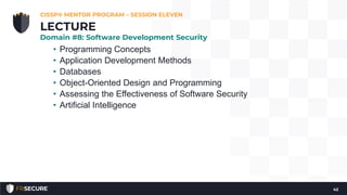 • Programming Concepts
• Application Development Methods
• Databases
• Object-Oriented Design and Programming
• Assessing the Effectiveness of Software Security
• Artificial Intelligence
CISSP® MENTOR PROGRAM – SESSION ELEVEN
42
LECTURE
Domain #8: Software Development Security
 