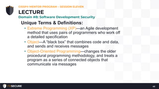 Unique Terms & Definitions:
• Extreme Programming (XP)—an Agile development
method that uses pairs of programmers who work off
a detailed specification
• Object—A “black box” that combines code and data,
and sends and receives messages
• Object-Oriented Programming—changes the older
procedural programming methodology, and treats a
program as a series of connected objects that
communicate via messages
CISSP® MENTOR PROGRAM – SESSION ELEVEN
43
LECTURE
Domain #8: Software Development Security
 